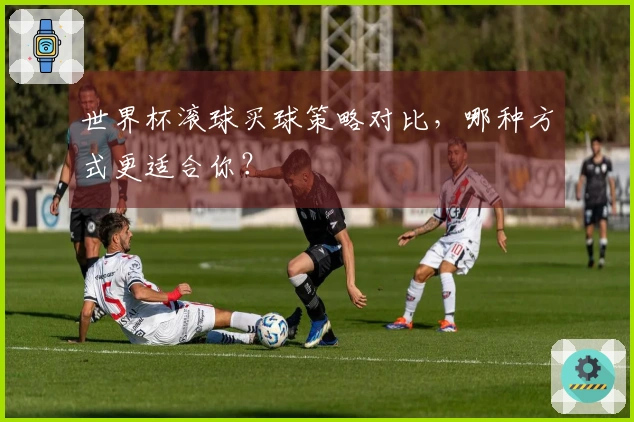 世界杯滚球买球策略对比，哪种方式更适合你？