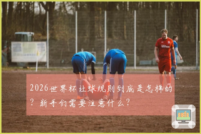 2026世界杯让球规则到底是怎样的？新手们需要注意什么？
