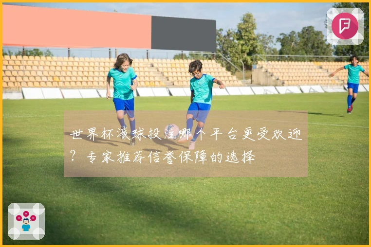 世界杯滚球投注哪个平台更受欢迎？专家推荐信誉保障的选择