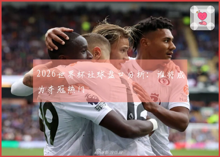 2026世界杯让球盘口分析：谁将成为夺冠热门