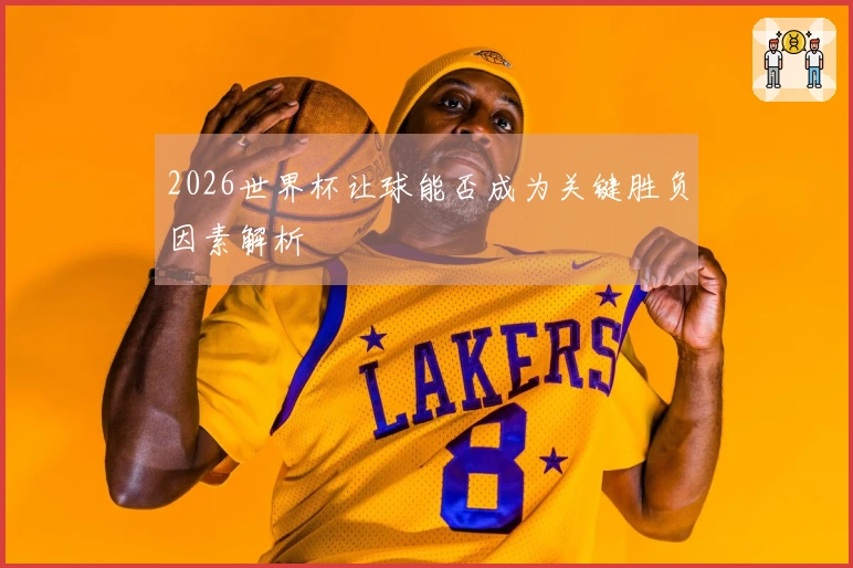 2026世界杯让球能否成为关键胜负因素解析